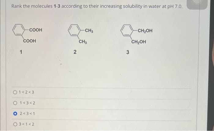 Rank the molecules 1-3 according to their increasing solubility in water at pH 7.0.
1
COOH
COOH
01<2<3
1<3<2
2<3 <1
03<1<2
2
-CH3
CH3
3
-CH₂OH
CH₂OH