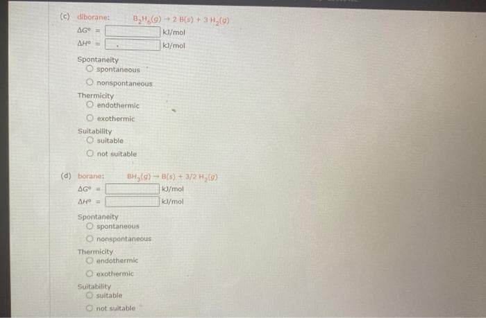 (c) diborane:
AG =
AHO =
Spontaneity
O spontaneous
O nonspontaneous
Thermicity
endothermic
O exothermic
Suitability
O suitable
O not suitable
(d) borane:
AG =
AH =
Spontaneity
B₂H (9) 2 B(s) + 3 H₂(g)
kl/mol
kl/mol
Thermicity
O spontaneous
O nonspontaneous
Suitability
BH₂(g) →B(s) + 3/2 H₂(g)
kJ/mol
kl/mol
O endothermic
exothermic
Osuitable
not suitable
