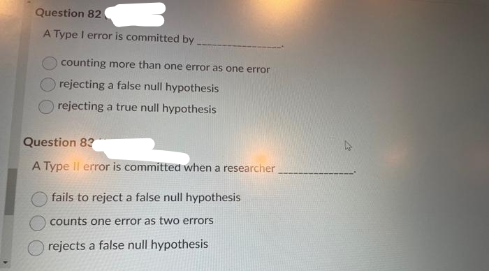 Question 82
A Type I error is committed by
counting more than one error as one error
rejecting a false null hypothesis
rejecting a true null hypothesis
Question 83
A Type Il error is committed when a researcher
fails to reject a false null hypothesis
counts one error as two errors
rejects a false null hypothesis