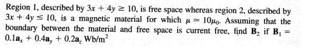Region 1, described by 3x + 4y 2 10, is free space whereas region 2, described by
3x + 4y < 10, is a magnetic material for which u 10Ho. Assuming that the
boundary between the material and free space is current free, find B, if B =
0.1a, + 0.4a, + 0.2a, Wb/m?
