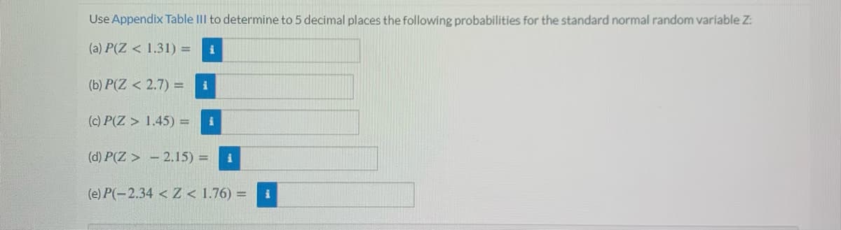 Use Appendix Table III to determine to 5 decimal places the following probabilities for the standard normal random variable Z:
(a) P(Z < 1.31) =
(b) P(Z < 2.7) =
i
(c) P(Z > 1.45) =
(d) P(Z > - 2.15) =
(e) P(-2.34 < Z < 1.76) =
