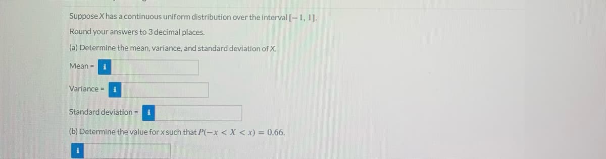 Suppose X has a continuous uniform distribution over the interval [-1, 1].
Round your answers to 3 decimal places.
(a) Determine the mean, variance, and standard deviation of X.
Mean =
Variance =
Standard deviation = i
(b) Determine the value for x such that P(-x < X < x) = 0.66.
