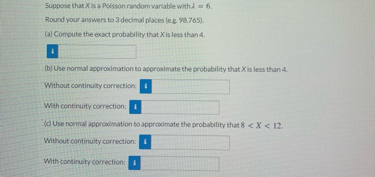Suppose that Xis a Poisson random variable withA = 6.
Round your answers to 3 decimal places (e.g. 98.765).
(a) Compute the exact probability that X is less than 4.
(b) Use normal approximation to approximate the probability that Xis less than 4.
Without continuity correction:
With continuity correction: i
(c) Use normal approximation to approximate the probability that 8 <X < 12.
Without continuity correction:
With continuity correction:i
