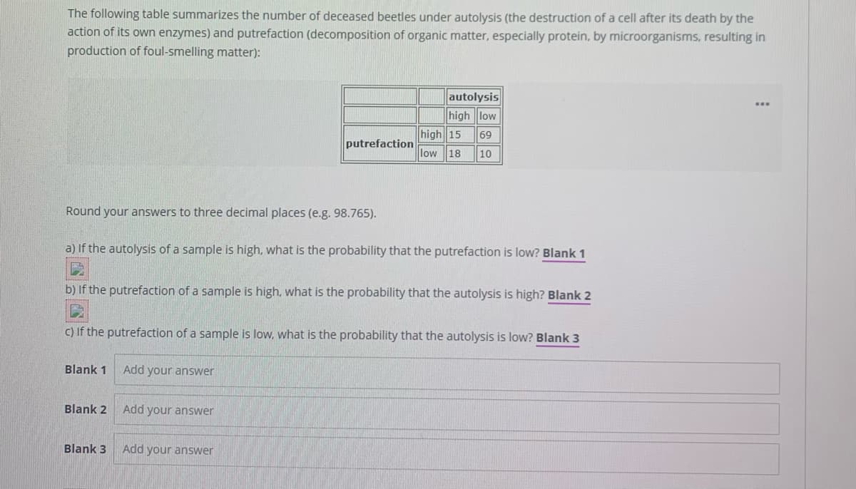 The following table summarizes the number of deceased beetles under autolysis (the destruction of a cell after its death by the
action of its own enzymes) and putrefaction (decomposition of organic matter, especially protein, by microorganisms, resulting in
production of foul-smelling matter):
autolysis
high low
high 15
...
69
putrefaction
low
18
10
Round your answers to three decimal places (e.g. 98.765).
a) If the autolysis of a sample is high, what is the probability that the putrefaction is low? Blank 1
b) If the putrefaction of a sample is high, what is the probability that the autolysis is high? Blank 2
C) If the putrefaction of a sample is low, what is the probability that the autolysis is low? Blank 3
Blank 1
Add your answer
Blank 2
Add your answer
Blank 3
Add your answer
