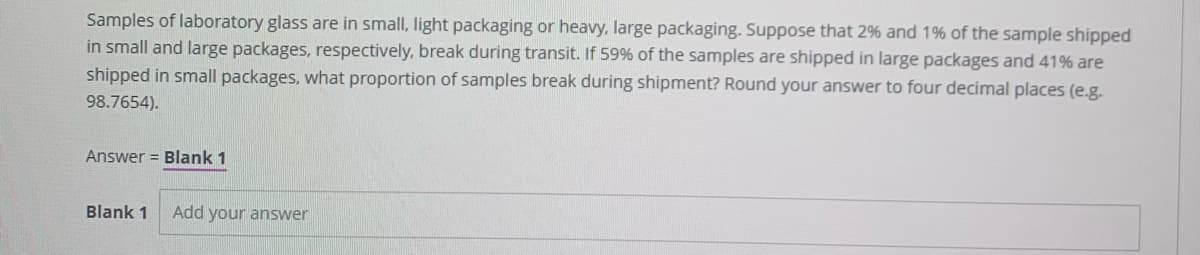 Samples of laboratory glass are in small, light packaging or heavy, large packaging. Suppose that 2% and 1% of the sample shipped
in small and large packages, respectively, break during transit. If 59% of the samples are shipped in large packages and 41% are
shipped in small packages, what proportion of samples break during shipment? Round your answer to four decimal places (e.g.
98.7654).
Answer = Blank 1
Blank 1
Add your answer
