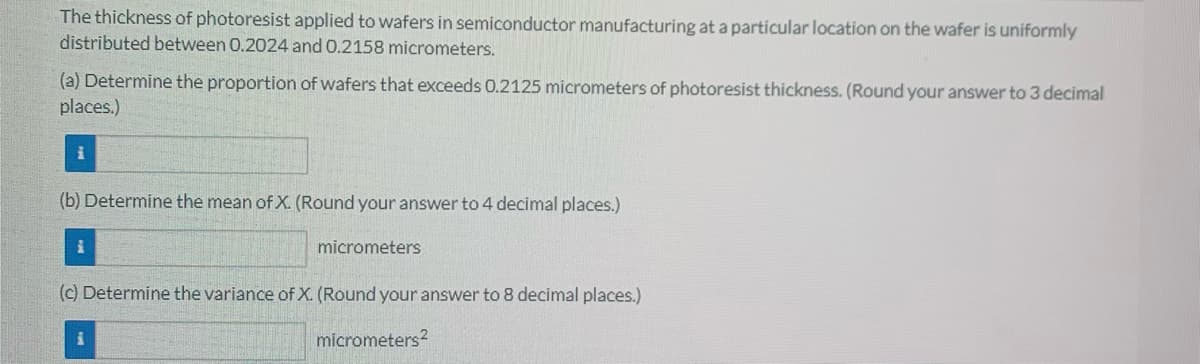 The thickness of photoresist applied to wafers in semiconductor manufacturing at a particular location on the wafer is uniformly
distributed between 0.2024 and 0.2158 micrometers.
(a) Determine the proportion of wafers that exceeds 0.2125 micrometers of photoresist thickness. (Round your answer to 3 decimal
places.)
(b) Determine the mean of X. (Round your answer to 4 decimal places.)
micrometers
(c) Determine the variance of X. (Round your answer to 8 decimal places.)
micrometers?
