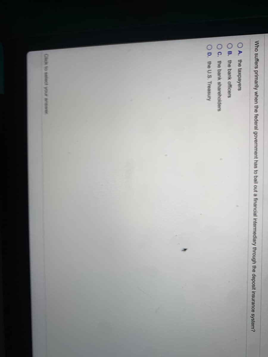 Who suffers primarily when the federal government has to bail out a financial intermediary through the deposit insurance system?
O A. the taxpayers
O B. the bank officers
OC. the bank shareholders
OD. the U.S. Treasury
Click to select your answer.
