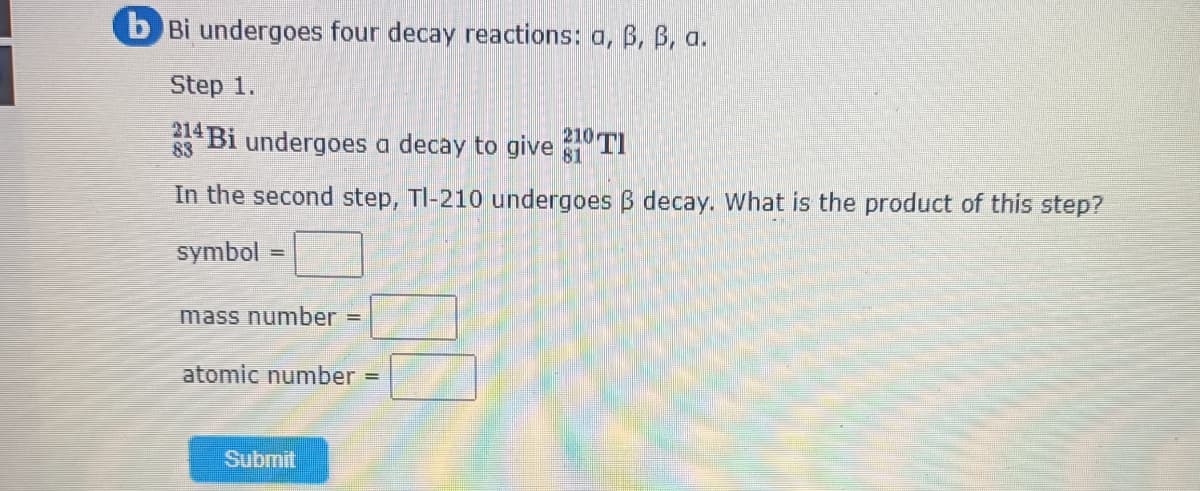 b Bi undergoes four decay reactions: a, B, B, a.
Step 1.
214
83 Bi undergoes a decay to give TI
In the second step, TI-210 undergoes B decay. What is the product of this step?
symbol
mass number =
atomic number =
Submit
