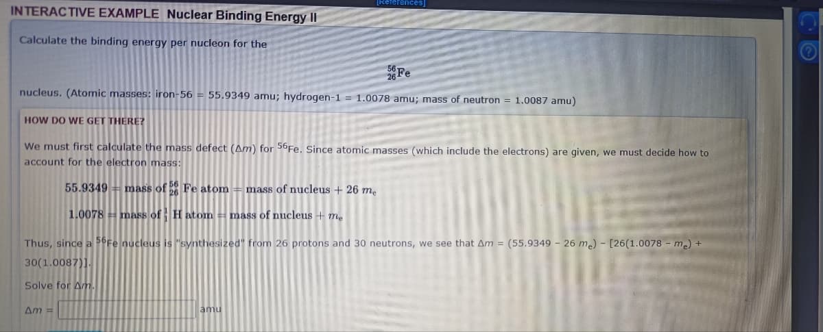 [References]
INTERACTIVE EXAMPLE Nuclear Binding Energy II
Calculate the binding energy per nucleon for the
Fe
nucleus. (Atomic masses: iron-56 = 55.9349 amu; hydrogen-1 = 1.0078 amu; mass of neutron = 1.0087 amu)
HOW DO WE GET THERE?
We must first calculate the mass defect (Am) for 56F.. Since atomic masses (which include the electrons) are given, we must decide how to
account for the electron mass:
55.9349 = mass of Fe atom = maSs of nucleus + 26 m.
1.0078 mass of H atom= mass of nucleus + me
Thus, since a 6Fe nucleus is "synthesized" from 26 protons and 30 neutrons, we see that Am = (55.9349 – 26 m.) - [26(1.0078 - m.) +
30(1.0087)].
Solve for Am.
Am =
amu
