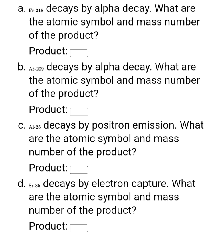 a. 8 decays by alpha decay. What are
the atomic symbol and mass number
of the product?
Fr-218
Product:
b. At-200 decays by alpha decay. What are
the atomic symbol and mass number
of the product?
Product:
C. Al25 decays by positron emission. What
are the atomic symbol and mass
number of the product?
Product:
d. s-85 decays by electron capture. What
are the atomic symbol and mass
number of the product?
Sr-85
Product:
