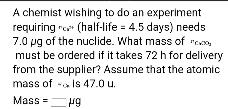 A chemist wishing to do an experiment
requiring "c (half-life = 4.5 days) needs
7.0 ug of the nuclide. What mass of "Caco,
must be ordered if it takes 72 h for delivery
from the supplier? Assume that the atomic
mass of "ca is 47.0 u.
Mass =
