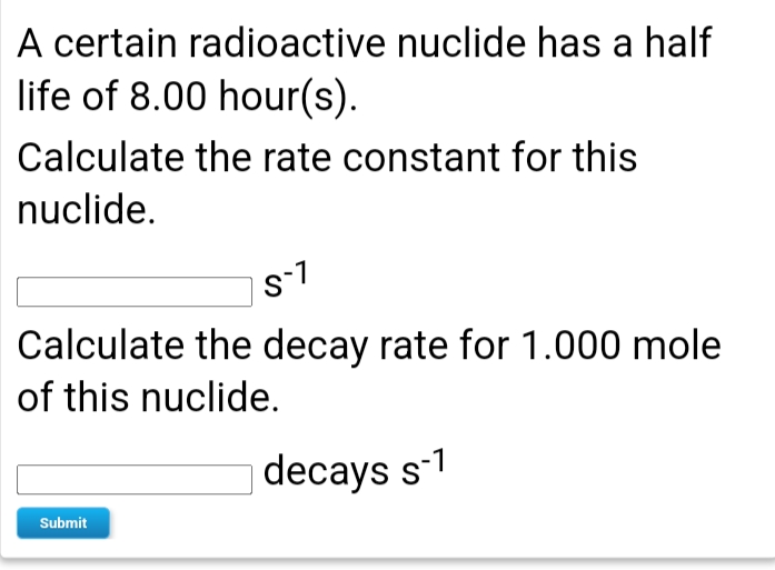 A certain radioactive nuclide has a half
life of 8.00 hour(s).
Calculate the rate constant for this
nuclide.
s-1
Calculate the decay rate for 1.000 mole
of this nuclide.
decays s-1
Submit
