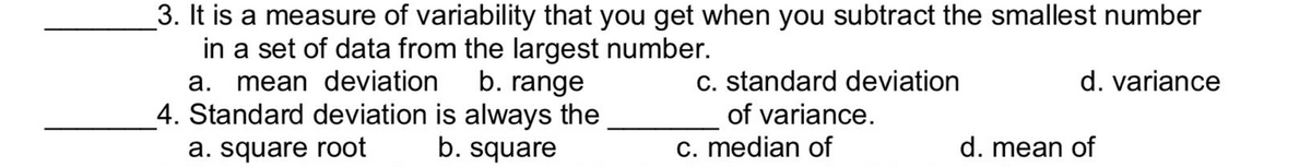 3. It is a measure of variability that you get when you subtract the smallest number
in a set of data from the largest number.
b. range
a. mean deviation
c. standard deviation
d. variance
4. Standard deviation is always the
of variance.
a. square root
b. square
c. median of
d. mean of