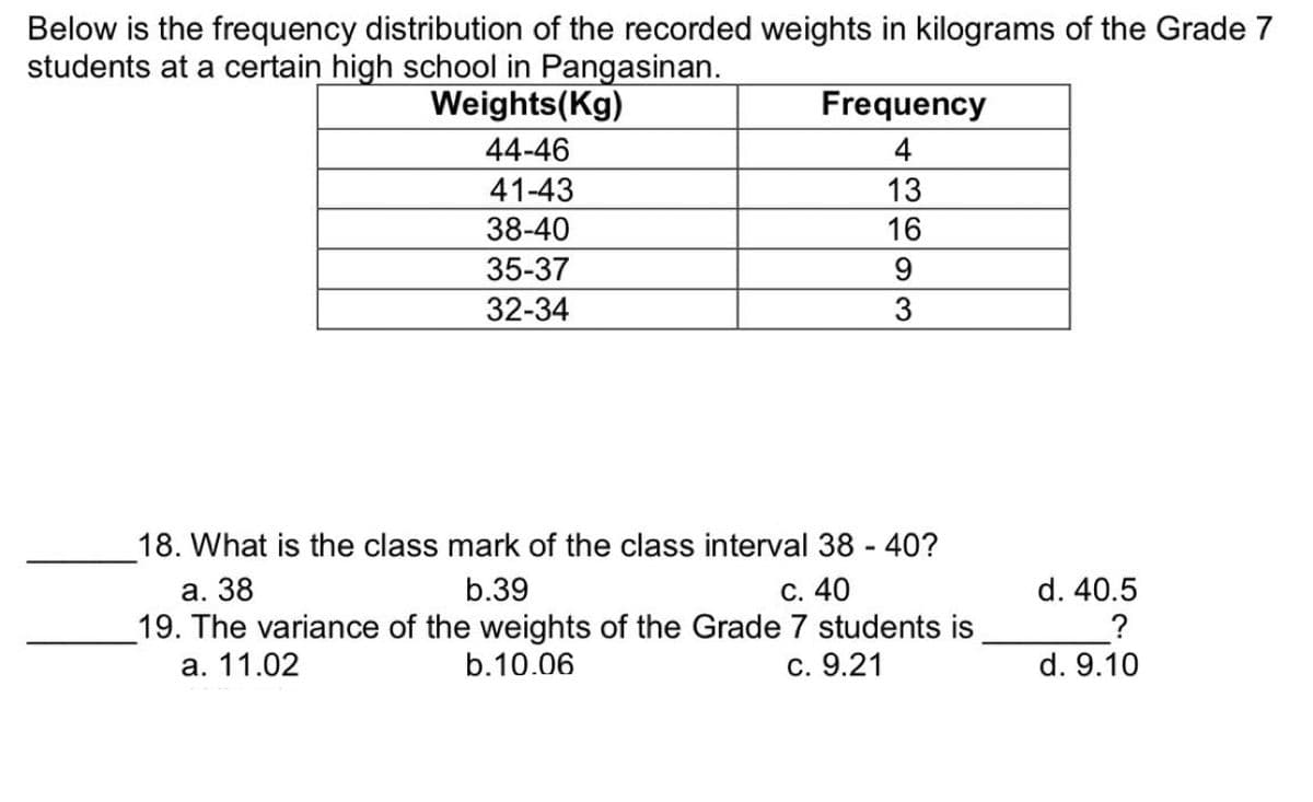 Below is the frequency distribution of the recorded weights in kilograms of the Grade 7
students at a certain high school in Pangasinan.
Weights (Kg)
Frequency
44-46
4
41-43
13
38-40
16
35-37
9
32-34
3
18. What is the class mark of the class interval 38 - 40?
a. 38
b.39
c. 40
19. The variance of the weights of the Grade 7 students is
a. 11.02
b.10.06
c. 9.21
d. 40.5
?
d. 9.10
