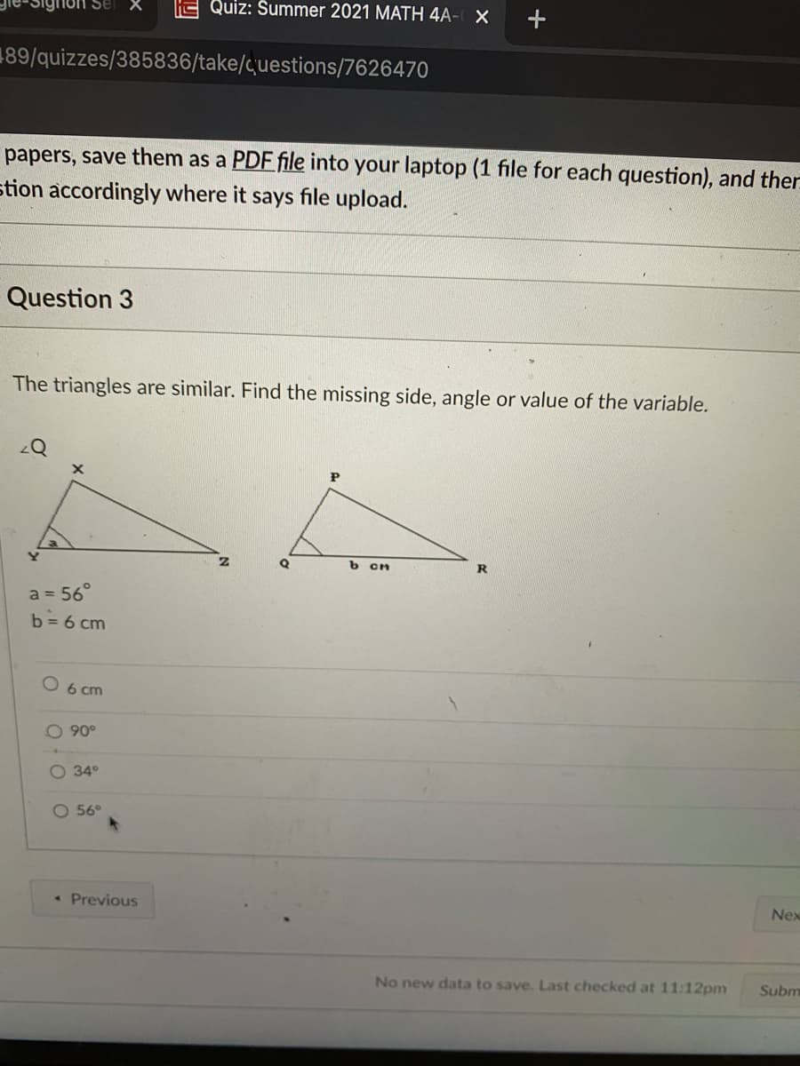 E Quiz: Summer 2021 MATH 4A- X
189/quizzes/385836/take/c,uestions/7626470
papers, save them as a PDF file into your laptop (1 file for each question), and ther
stion accordingly where it says file upload.
Question 3
The triangles are similar. Find the missing side, angle or value of the variable.
b CH
R
a = 56°
b = 6 cm
6 cm
O 90°
34°
O 56°
« Previous
Nex
No new data to save. Last checked at 11:12pm
Subm
