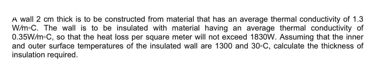 A wall 2 cm thick is to be constructed from material that has an average thermal conductivity of 1.3
W/m•C. The wall is to be insulated with material having an average thermal conductivity of
0.35W/m•C, so that the heat loss per square meter will not exceed 1830W. Assuming that the inner
and outer surface temperatures of the insulated wall are 1300 and 30•C, calculate the thickness of
insulation required.
