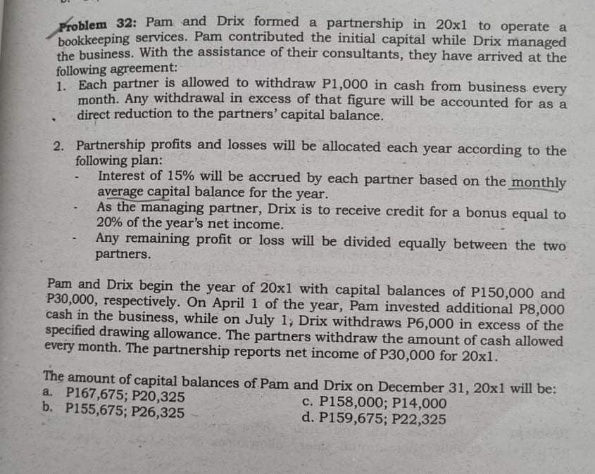 Problem 32: Pam and Drix formed a partnership in 20x1 to operate a
bookkeeping services. Pam contributed the initial capital while Drix managed
the business. With the assistance of their consultants, they have arrived at the
following agreement:
1. Each partner is allowed to withdraw P1,000 in cash from business every
month. Any withdrawal in excess of that figure will be accounted for as a
direct reduction to the partners' capital balance.
2. Partnership profits and losses will be allocated each year according to the
following plan:
Interest of 15% will be accrued by each partner based on the monthly
average capital balance for the year.
As the managing partner, Drix is to receive credit for a bonus equal to
20% of the year's net income.
Any remaining profit or loss will be divided equally between the two
partners.
Pam and Drix begin the year of 20x1 with capital balances of P150,000 and
P30,000, respectively. On April 1 of the year, Pam invested additional P8,000
cash in the business, while on July 1, Drix withdraws P6,000 in excess of the
specified drawing allowance. The partners withdraw the amount of cash allowed
every month. The partnership reports net income of P30,000 for 20x1.
The amount of capital balances of Pam and Drix on December 31, 20x1 will be:
a. P167,675; P20,325
b. P155,675; P26,325
c. P158,000; P14,000
d. P159,675; P22,325