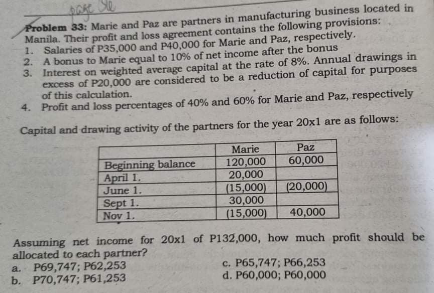 Ste
page
Problem 33: Marie and Paz are partners in manufacturing business located in
Manila. Their profit and loss agreement contains the following provisions:
Salaries of P35,000 and P40,000 for Marie and Paz, respectively.
A bonus to Marie equal to 10% of net income after the bonus
1.
2.
3.
Interest on weighted average capital at the rate of 8%. Annual drawings in
excess of P20,000 are considered to be a reduction of capital for purposes
of this calculation.
4. Profit and loss percentages of 40% and 60% for Marie and Paz, respectively
Capital and drawing activity of the partners for the year 20x1 are as follows:
Marie
Beginning balance
Paz
60,000
120,000
20,000
April 1.
June 1.
(15,000)
(20,000)
Sept 1.
30,000
Nov 1.
(15,000)
40,000
Assuming net income for 20x1 of P132,000, how much profit should be
allocated to each partner?
a. P69,747; P62,253
c. P65,747; P66,253
b. P70,747; P61,253
d. P60,000; P60,000