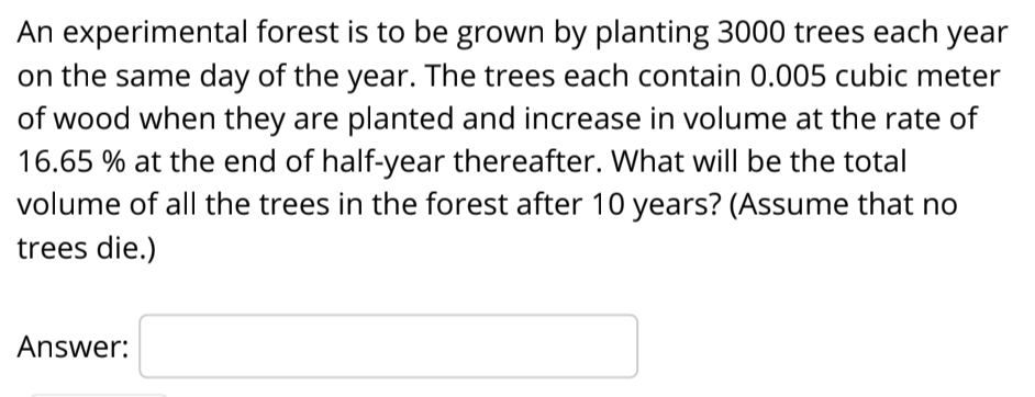 An experimental forest is to be grown by planting 3000 trees each year
on the same day of the year. The trees each contain 0.005 cubic meter
of wood when they are planted and increase in volume at the rate of
16.65 % at the end of half-year thereafter. What will be the total
volume of all the trees in the forest after 10 years? (Assume that no
trees die.)
Answer:
