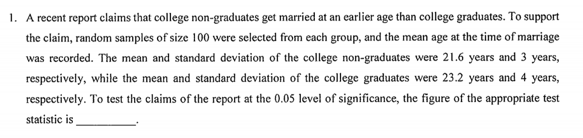 1. A recent report claims that college non-graduates get married at an earlier age than college graduates. To support
the claim, random samples of size 100 were selected from each group, and the mean age at the time of marriage
was recorded. The mean and standard deviation of the college non-graduates were 21.6 years and 3 years,
respectively, while the mean and standard deviation of the college graduates were 23.2 years and 4 years,
respectively. To test the claims of the report at the 0.05 level of significance, the figure of the appropriate test
statistic is
