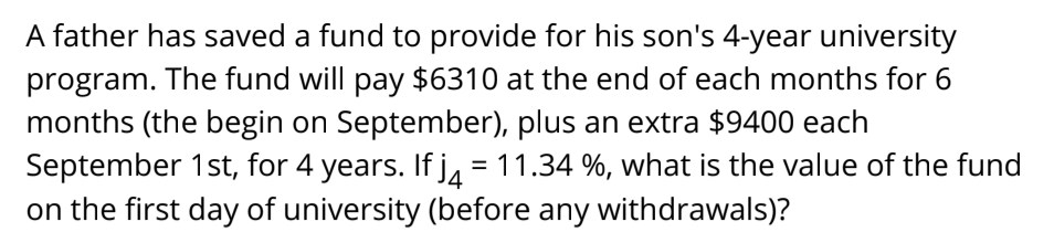 A father has saved a fund to provide for his son's 4-year university
program. The fund will pay $6310 at the end of each months for 6
months (the begin on September), plus an extra $9400 each
September 1st, for 4 years. If jA = 11.34 %, what is the value of the fund
on the first day of university (before any withdrawals)?
%3D
