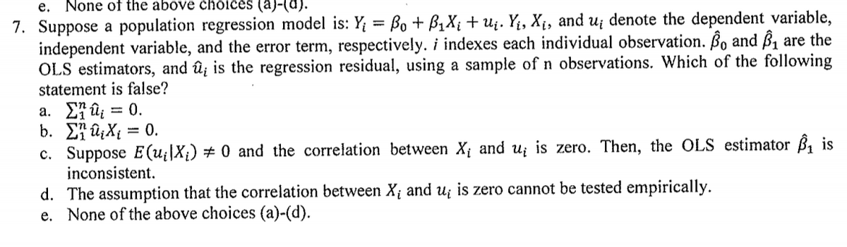 e.
None of the above choices (a)-(d).
7. Suppose a population regression model is: Y; = Bo + B1X; + u¿. Y;, X¡, and u¡ denote the dependent variable,
independent variable, and the error term, respectively. i indexes each individual observation. ßo and ß, are the
OLS estimators, and û; is the regression residual, using a sample of n observations. Which of the following
statement is false?
a. £7 û; = 0.
b. E7 ûzX{ = 0.
c. Suppose E (u¡|X¡) # 0 and the correlation between X¡ and u; is zero. Then, the OLS estimator B, is
inconsistent.
d. The assumption that the correlation between X¡ and u¡ is zero cannot be tested empirically.
e. None of the above choices (a)-(d).
