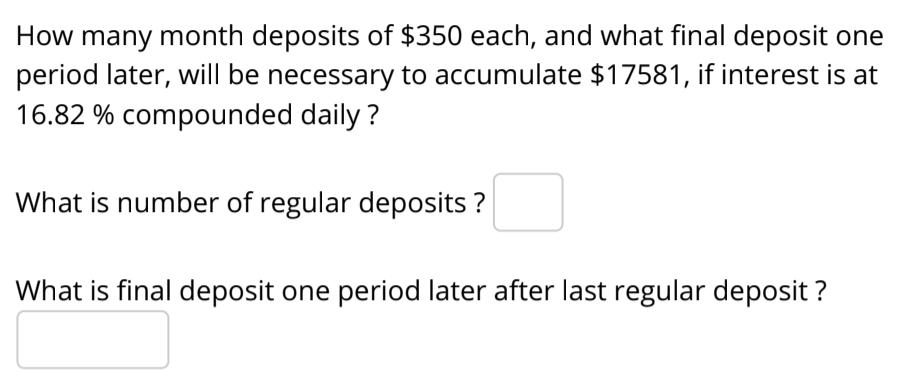 How many month deposits of $350 each, and what final deposit one
period later, will be necessary to accumulate $17581, if interest is at
16.82 % compounded daily ?
What is number of regular deposits ?
What is final deposit one period later after last regular deposit ?

