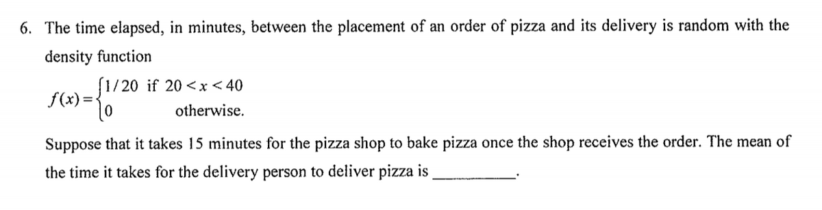 6. The time elapsed, in minutes, between the placement of an order of pizza and its delivery is random with the
density function
(1/20 if 20 <x< 40
f(x)=
otherwise.
Suppose that it takes 15 minutes for the pizza shop to bake pizza once the shop receives the order. The mean of
the time it takes for the delivery person to deliver pizza is
