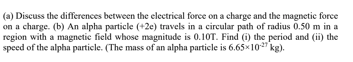 (a) Discuss the differences between the electrical force on a charge and the magnetic force
on a charge. (b) An alpha particle (+2e) travels in a circular path of radius 0.50 m in a
region with a magnetic field whose magnitude is 0.10T. Find (i) the period and (ii) the
speed of the alpha particle. (The mass of an alpha particle is 6.65×1027 kg).
