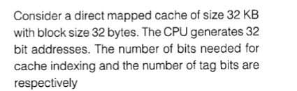 Consider a direct mapped cache of size 32 KB
with block size 32 bytes. The CPU generates 32
bit addresses. The number of bits needed for
cache indexing and the number of tag bits are
respectively
