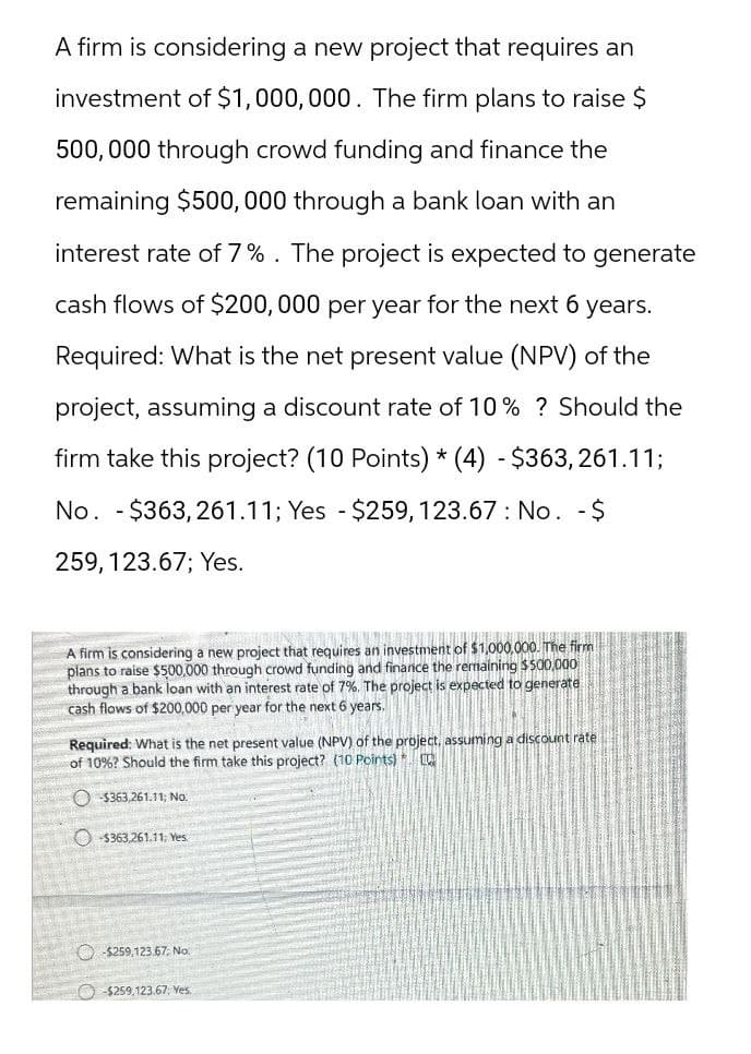 A firm is considering a new project that requires an
investment of $1,000,000. The firm plans to raise $
500,000 through crowd funding and finance the
remaining $500,000 through a bank loan with an
interest rate of 7%. The project is expected to generate
cash flows of $200,000 per year for the next 6 years.
Required: What is the net present value (NPV) of the
project, assuming a discount rate of 10% ? Should the
firm take this project? (10 Points) * (4) - $363,261.11;
No. $363,261.11; Yes - $259, 123.67: No. - $
-
259, 123.67; Yes.
A firm is considering a new project that requires an investment of $1,000,000. The firm
plans to raise $500,000 through crowd funding and finance the remaining $500,000
through a bank loan with an interest rate of 7%. The project is expected to generate
cash flows of $200,000 per year for the next 6 years.
Required: What is the net present value (NPV) of the project, assuming a discount rate
of 10% ? Should the firm take this project? (10 Points) [Q
$363,261.11; No.
$363,261.11; Yes.
$259,123.67; No.
-$259,123.67; Yes.