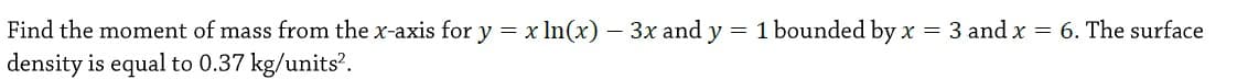 Find the moment of mass from the x-axis for y = x In(x) – 3x and y = 1 bounded by x = 3 and x = 6. The surface
density is equal to 0.37 kg/units?.
