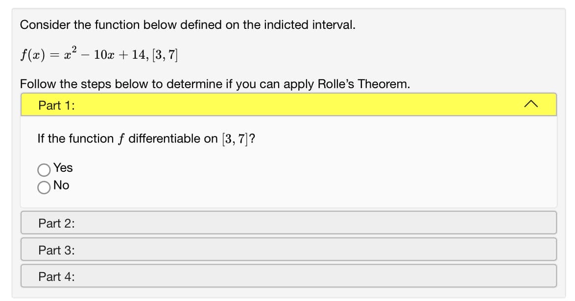 Consider the function below defined on the indicted interval.
f(x) = x – 10x + 14, [3, 7]
Follow the steps below to determine if you can apply Rolle's Theorem.
Part 1:
If the function f differentiable on [3, 7]?
Yes
No
Part 2:
Part 3:
Part 4:
