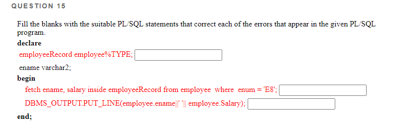 QUESTION 15
Fill the blanks with the suitable PL/SQL statements that correct each of the errors that appear in the given PL/SQL
program.
declare
employeeRecord employee%TYPE:
ename varchar2;
begin
fetch ename, salary inside employeeRecord from employee where enum = 'E8';
DBMS_OUTPUT.PUT_LINE(employee.ename|| || employee.Salary):|
end;
