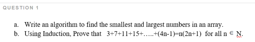 QUESTION 1
a. Write an algorithm to find the smallest and largest numbers in an array.
b. Using Induction, Prove that 3+7+11+15+....+(4n-1)=n(2n+1) for all n e N.
