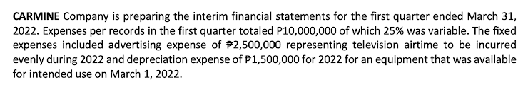 CARMINE Company is preparing the interim financial statements for the first quarter ended March 31,
2022. Expenses per records in the first quarter totaled P10,000,000 of which 25% was variable. The fixed
expenses included advertising expense of $2,500,000 representing television airtime to be incurred
evenly during 2022 and depreciation expense of $1,500,000 for 2022 for an equipment that was available
for intended use on March 1, 2022.