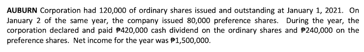 AUBURN Corporation had 120,000 of ordinary shares issued and outstanding at January 1, 2021. On
January 2 of the same year, the company issued 80,000 preference shares. During the year, the
corporation declared and paid #420,000 cash dividend on the ordinary shares and #240,000 on the
preference shares. Net income for the year was $1,500,000.