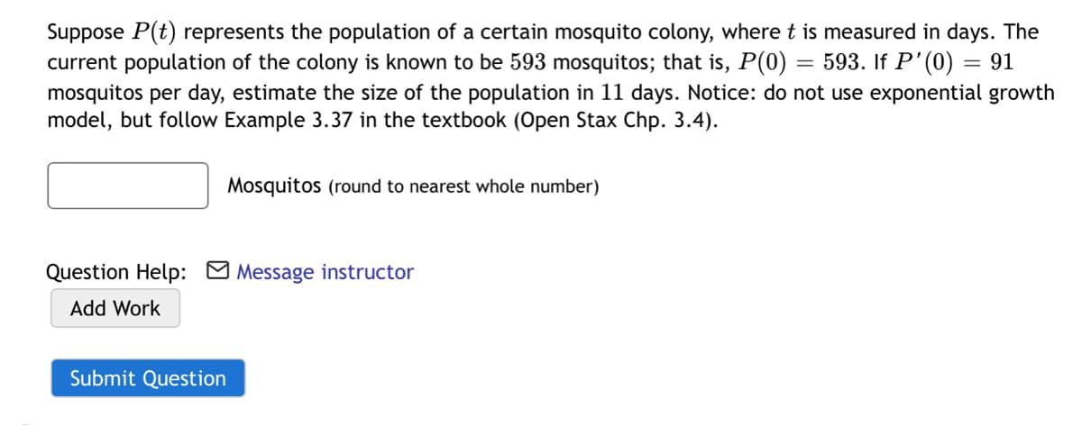 Suppose P(t) represents the population of a certain mosquito colony, where t is measured in days. The
current population of the colony is known to be 593 mosquitos; that is, P(0)
mosquitos per day, estimate the size of the population in 11 days. Notice: do not use exponential growth
model, but follow Example 3.37 in the textbook (Open Stax Chp. 3.4).
593. If P'(0) = 91
Mosquitos (round to nearest whole number)
Question Help: M Message instructor
Add Work
Submit Question
