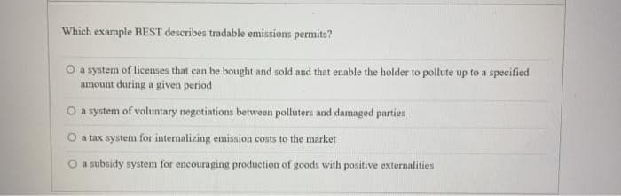 Which example BEST describes tradable emissions permits?
O a system of liceses that can be bought and sold and that enable the holder to pollute up to a specified
amount during a given period
O a system of voluntary negotiations between polluters and damaged parties
O a tax system for internalizing emission costs to the market
a subsidy system for encouraging production of goods with positive externalities
