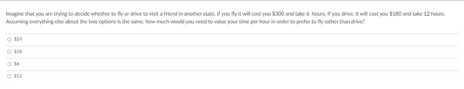 Imagine that you are trying to decide whether to fly or drive to visit a friend in another state. If you fly it will cost you $300 and take 6 hours. If you drive, it will cost you $180 and take 12 hours.
Assuming everything else about the two options is the same, how much would you need to value your time per hour in order to prefer to fly rather than drive?
O $24
O $18
O $6
O $12
