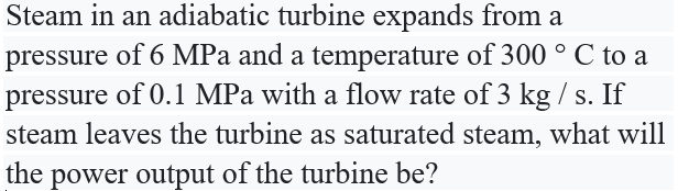 Steam in an adiabatic turbine expands from a
pressure of 6 MPa and a temperature of 300 ° C to a
pressure of 0.1 MPa with a flow rate of 3 kg / s. If
steam leaves the turbine as saturated steam, what will
the power output of the turbine be?
