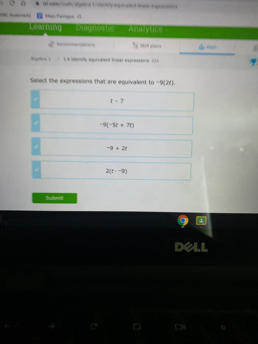 alcommath/elgebra 1identify euivalent imear exp6gaione
Maya Paniagua
Learning
Diagnostie
Analytics
Recommendations
Skil plans
4 Math
Algebra 1 14 kentily equivalent linear expressions 62A
Select the expressions that are equivalent to-9(2t),
-(-5t + 7t)
-9 + 2t
2(t -9)
Submit
DELL
