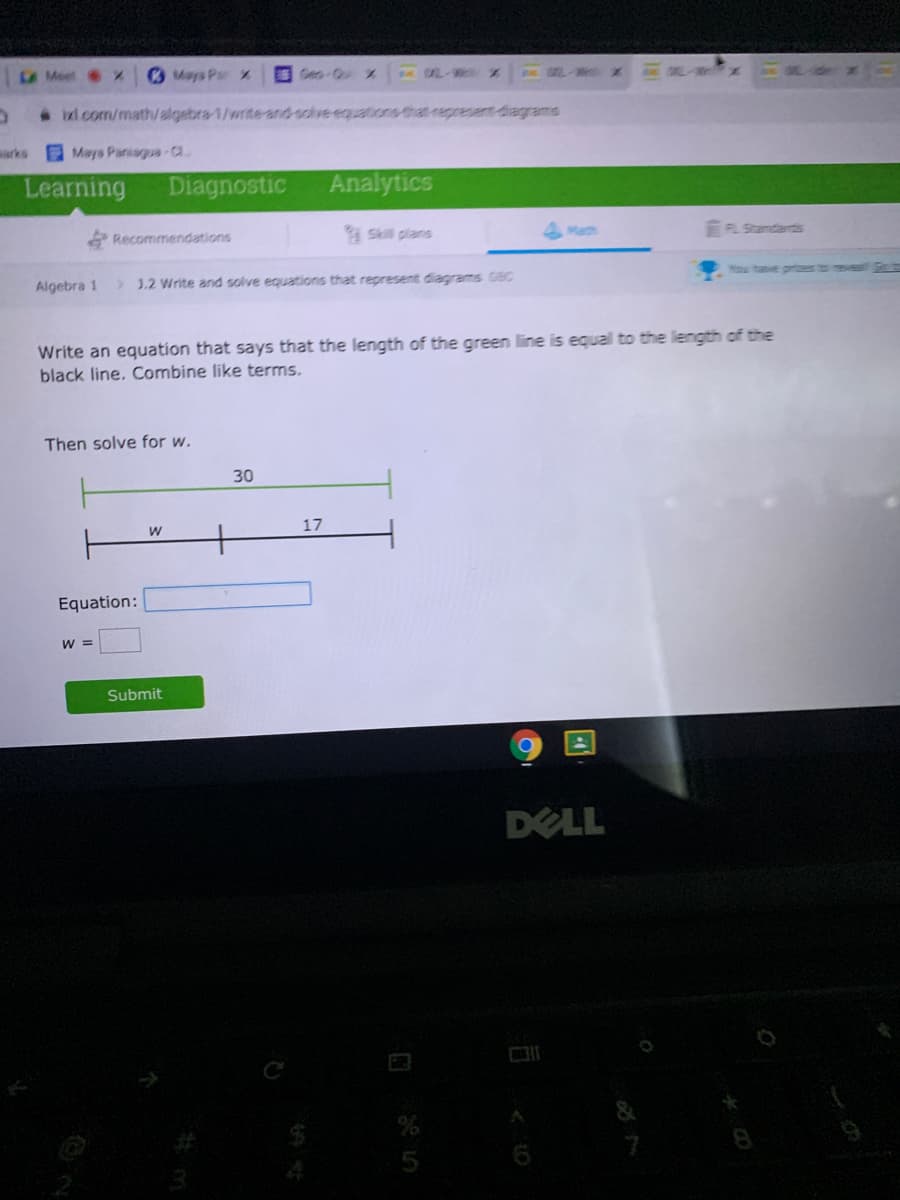 A Meet X
Mays Par X
Geo-Qu
MUL-W
We x
LW M ZN
ixl.com/math/ algebra-1/write and solve equations that represent diagrams
sarks
E Mays Paniaguua-a
Learning
Diagnostic
Analytics
Recommendations
Skill plans
Math
EFL Stamdarts
You tave pres
Algebra 1
>1.2 Write and solve equations that represent diagrams GBC
Write an equation that says that the length of the green line is equal to the length of the
black line, Combine like terms.
Then solve for w.
30
17
Equation:
W =
Submit
DELL
