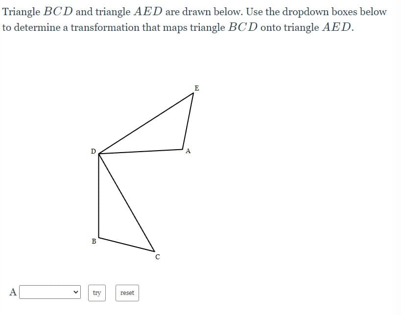 Triangle BCD and triangle AED are drawn below. Use the dropdown boxes below
to determine a transformation that maps triangle BCD onto triangle AED.
D
A
B
A
try
reset
