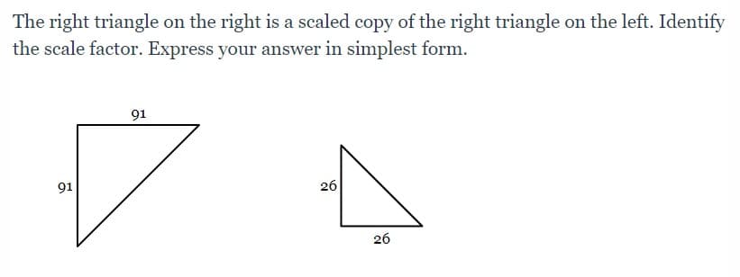 The right triangle on the right is a scaled copy of the right triangle on the left. Identify
the scale factor. Express your answer in simplest form.
91
91
26
26
