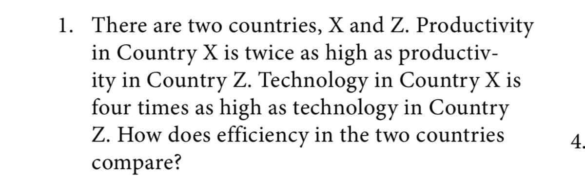 1. There are two countries, X and Z. Productivity
in Country X is twice as high as productiv-
ity in Country Z. Technology in Country X is
four times as high as technology in Country
Z. How does efficiency in the two countries
compare?
4.