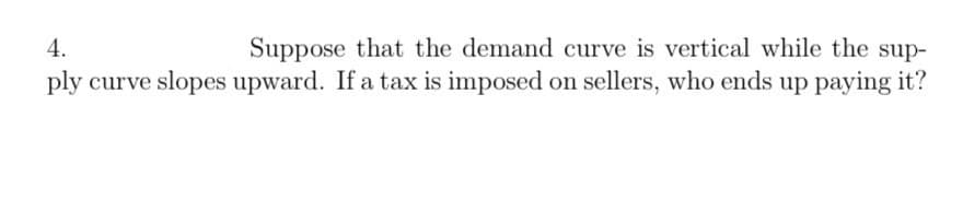 4.
Suppose that the demand curve is vertical while the sup-
ply curve slopes upward. If a tax is imposed on sellers, who ends up paying it?