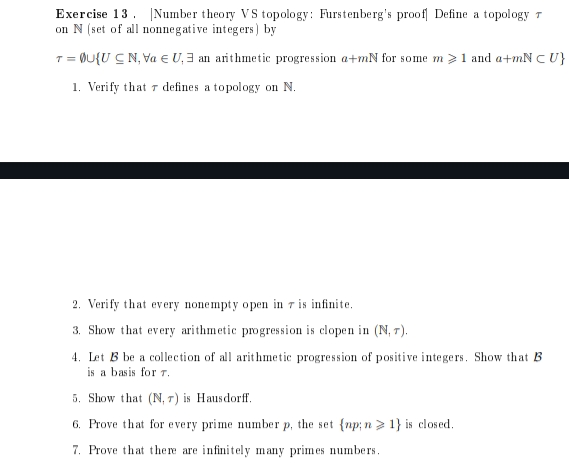 Exercise 13
on N (set of all nonnegative integers) by
T = OU{UCN, Va EU, an arithmetic progression a+mN for some m > 1 and a+mNCU}
1. Verify that defines a topology on N.
|Number theory VS topology: Furstenberg's proof Define a topology T
2. Verify that every nonempty open in 7 is infinite.
3. Show that every arithmetic progression is clopen in (N, 7).
4. Let B be a collection of all arithmetic progression of positive integers. Show that B
is a basis for 7.
5. Show that (N, ) is Hausdorff.
6. Prove that for every prime number p, the set {np; n 1} is closed.
7. Prove that there are infinitely many primes numbers.