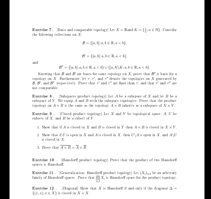 Exercise 7. Basis and comparable topology| Let X = Rand K = {1; n € N}. Consider
the following collections on X:
B = {]a, b[; a, b = R, a <b},
B' = {[a, b; a, b = R₁ a <b},
B" = {]a, b[; a, b € R, a <b} U {]a,b[\K; a, b € R, a <b}.
Knowing that B and B' are bases for some topology on X, prove that B" is basis for a
topology on X. Furthermore, let 7, 7', and 7" denote the topologies on X generated by
B. B', and B", respectively. Prove that and 7" are finer than 7, and that 7 and 7" are
not comparable.
and
Exercise 8 Subspaces product topology Let A be a subspace of X and let B be a
subspace of Y. We equip A and B with the subspace topologies. Prove that the product
topology on A x B is the same as the topology A x B inherits as a subspace of X x Y.
Exercise 9 Closed product topology| Let X and Y be topologic al space, A, U be
subsets of X, and B be a subset of Y.
1. Show that if A is closed in X and B is closed in Y then A x B is closed in X x Y.
2. Show that if U is open in X and A is closed in X, then U\A is open in X, and A\U
is closed in X.
3. Prove that Ax B= Āx B.
Exercise 10 Hausdorff product topology Prove that the product of two Hausdorff
spaces is Hausdorff.
Exercise 11 Generalization: Hausdorff product topology Let (X)ier be an arbitrary
family of Hausdorff spaces. Prove that IX, is Hausdorff space for the product topology.
iel
Exercise 12 |Diagonal Show that X is Hausdorff if and only if the diagonal A =
{(x,x); z e X} is closed in XX X.