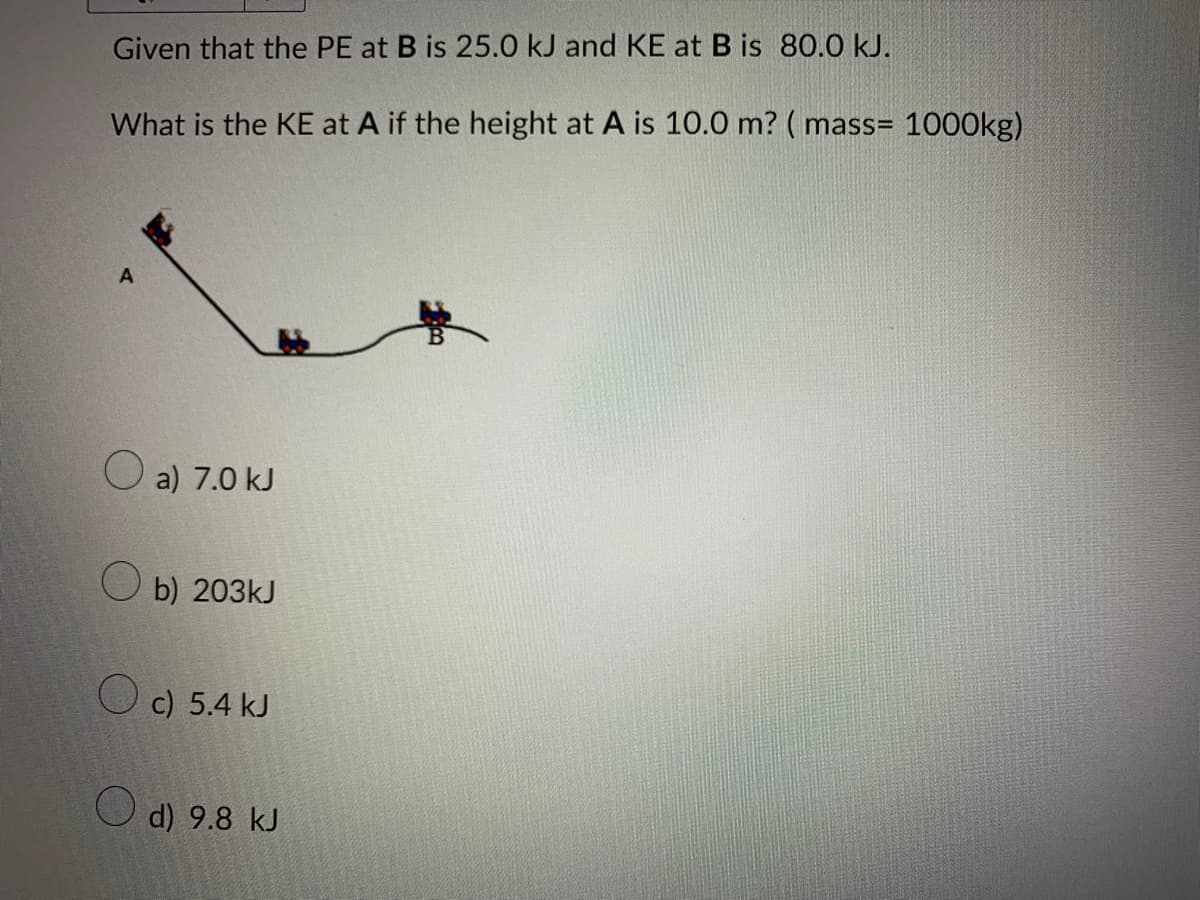 Given that the PE at B is 25.0 kJ and KE at B is 80.0 kJ.
What is the KE at A if the height at A is 10.0 m? (mass= 1000kg)
A
a) 7.0 kJ
Ob) 203kJ
O
c) 5.4 kJ
d) 9.8 kJ